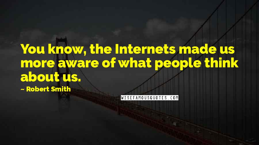 Robert Smith Quotes: You know, the Internets made us more aware of what people think about us.