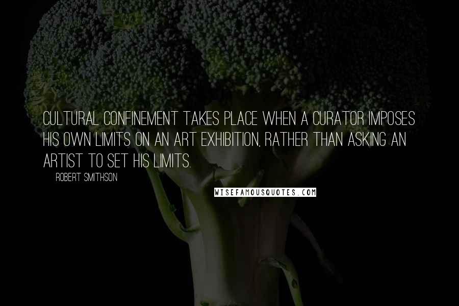 Robert Smithson Quotes: Cultural confinement takes place when a curator imposes his own limits on an art exhibition, rather than asking an artist to set his limits.