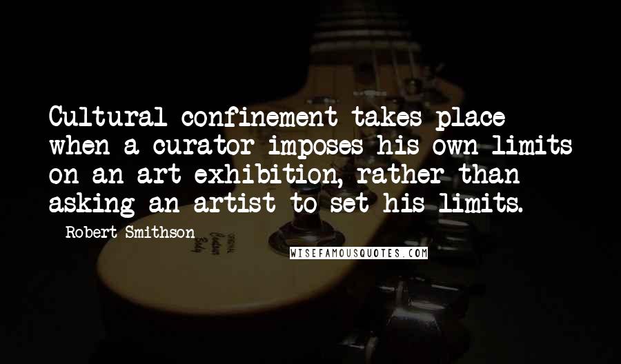 Robert Smithson Quotes: Cultural confinement takes place when a curator imposes his own limits on an art exhibition, rather than asking an artist to set his limits.