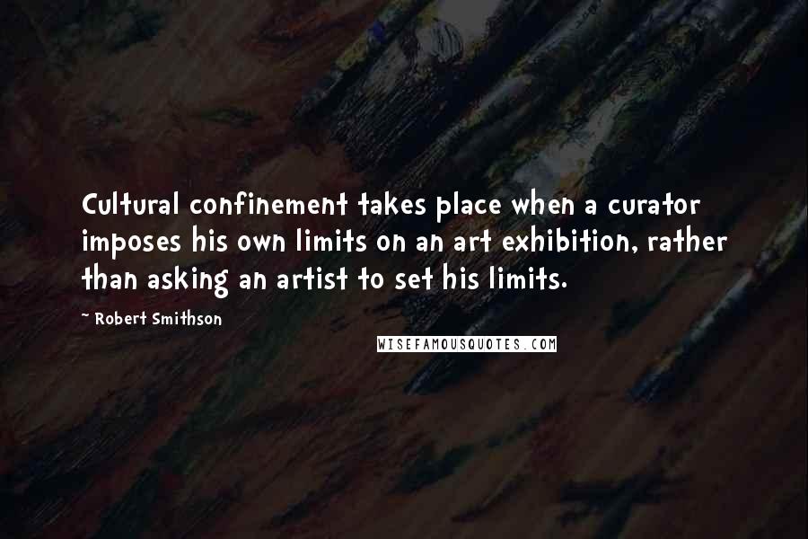 Robert Smithson Quotes: Cultural confinement takes place when a curator imposes his own limits on an art exhibition, rather than asking an artist to set his limits.