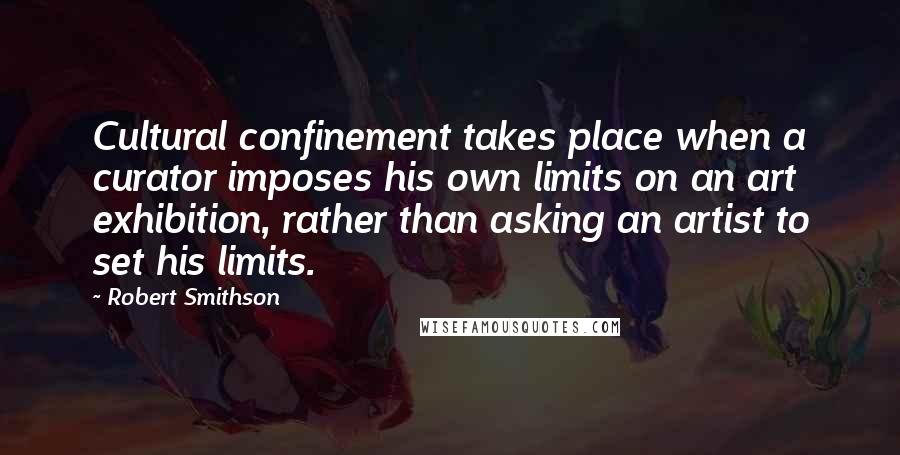 Robert Smithson Quotes: Cultural confinement takes place when a curator imposes his own limits on an art exhibition, rather than asking an artist to set his limits.