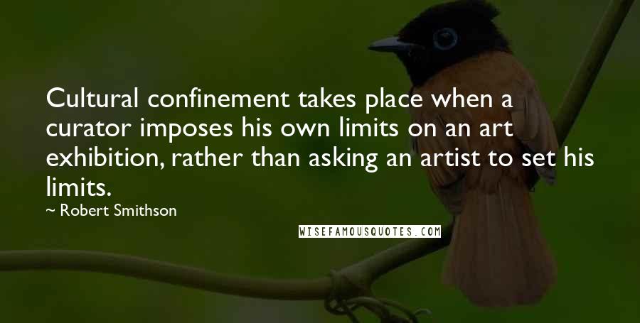 Robert Smithson Quotes: Cultural confinement takes place when a curator imposes his own limits on an art exhibition, rather than asking an artist to set his limits.