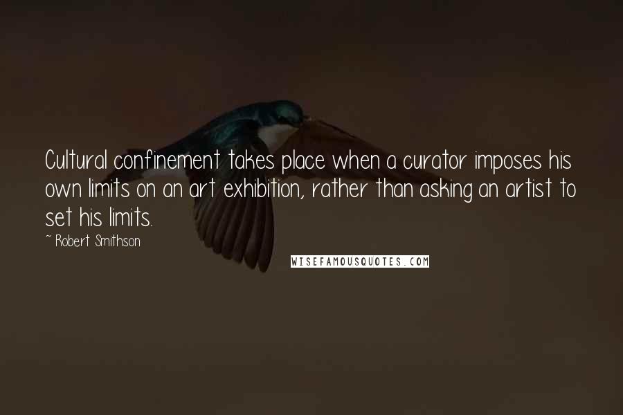 Robert Smithson Quotes: Cultural confinement takes place when a curator imposes his own limits on an art exhibition, rather than asking an artist to set his limits.