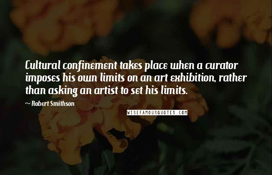 Robert Smithson Quotes: Cultural confinement takes place when a curator imposes his own limits on an art exhibition, rather than asking an artist to set his limits.