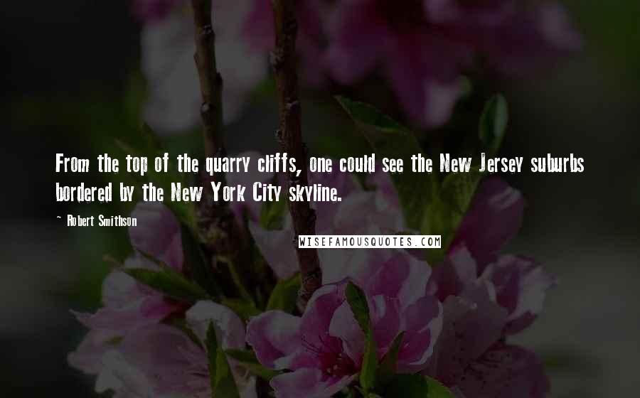 Robert Smithson Quotes: From the top of the quarry cliffs, one could see the New Jersey suburbs bordered by the New York City skyline.