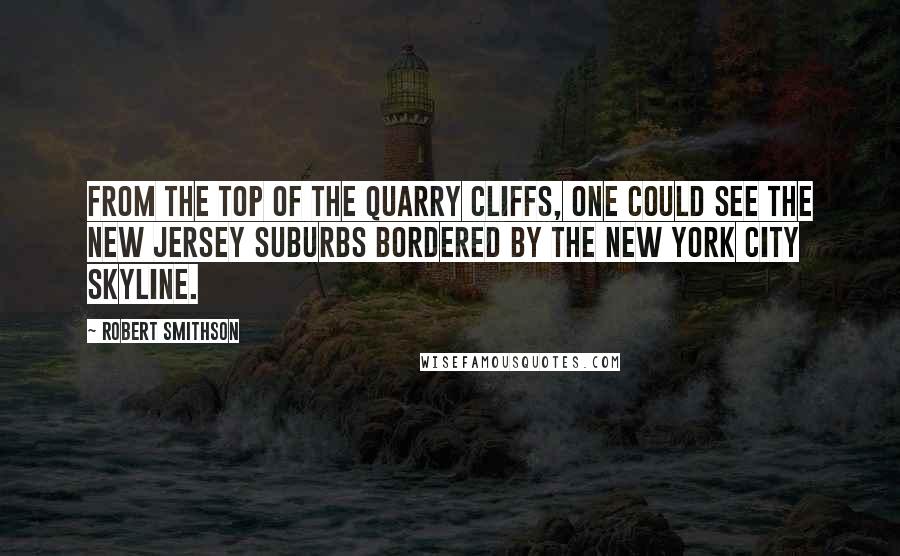 Robert Smithson Quotes: From the top of the quarry cliffs, one could see the New Jersey suburbs bordered by the New York City skyline.