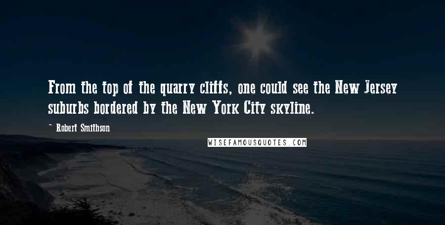 Robert Smithson Quotes: From the top of the quarry cliffs, one could see the New Jersey suburbs bordered by the New York City skyline.