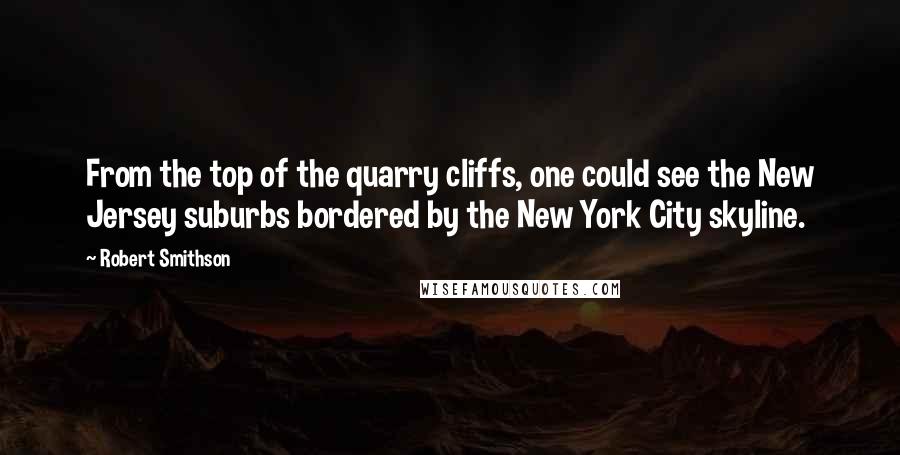 Robert Smithson Quotes: From the top of the quarry cliffs, one could see the New Jersey suburbs bordered by the New York City skyline.