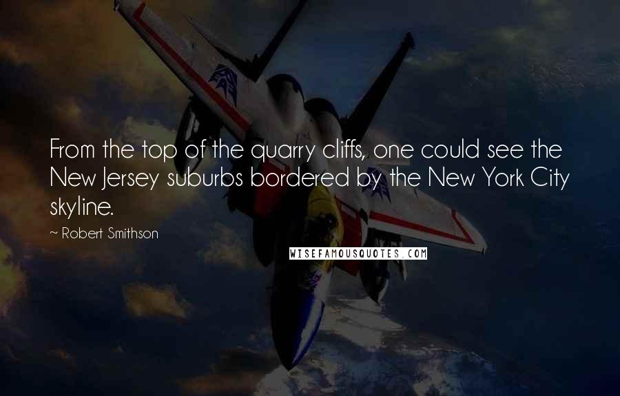 Robert Smithson Quotes: From the top of the quarry cliffs, one could see the New Jersey suburbs bordered by the New York City skyline.