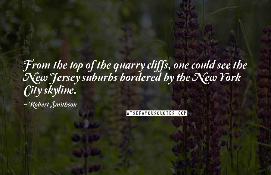 Robert Smithson Quotes: From the top of the quarry cliffs, one could see the New Jersey suburbs bordered by the New York City skyline.