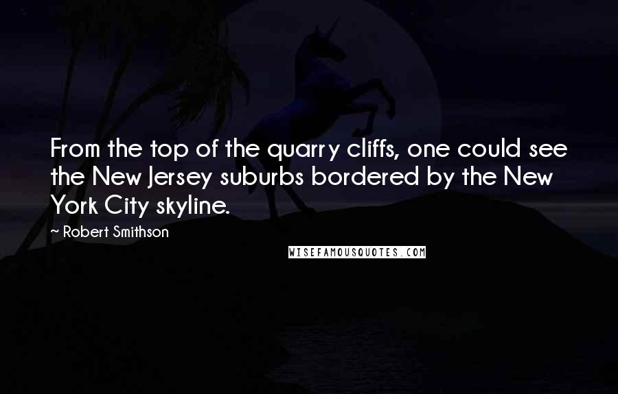 Robert Smithson Quotes: From the top of the quarry cliffs, one could see the New Jersey suburbs bordered by the New York City skyline.