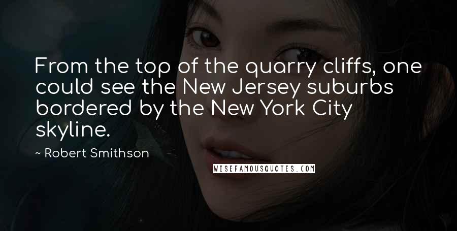 Robert Smithson Quotes: From the top of the quarry cliffs, one could see the New Jersey suburbs bordered by the New York City skyline.