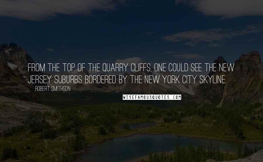 Robert Smithson Quotes: From the top of the quarry cliffs, one could see the New Jersey suburbs bordered by the New York City skyline.