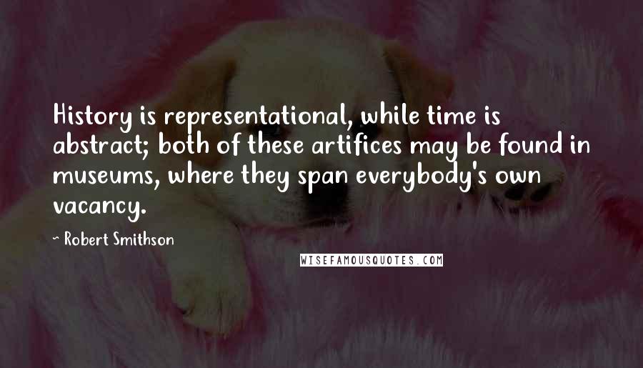 Robert Smithson Quotes: History is representational, while time is abstract; both of these artifices may be found in museums, where they span everybody's own vacancy.
