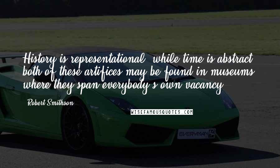 Robert Smithson Quotes: History is representational, while time is abstract; both of these artifices may be found in museums, where they span everybody's own vacancy.