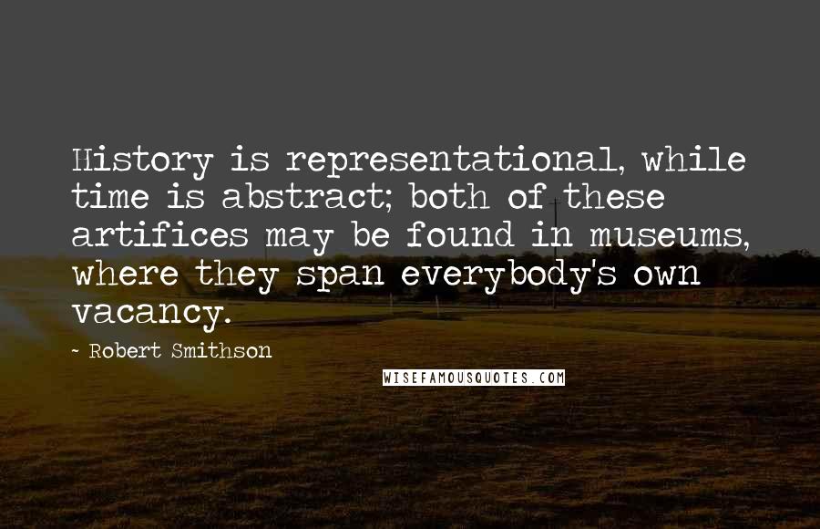 Robert Smithson Quotes: History is representational, while time is abstract; both of these artifices may be found in museums, where they span everybody's own vacancy.