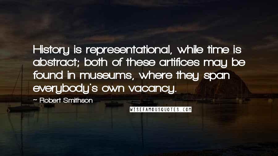 Robert Smithson Quotes: History is representational, while time is abstract; both of these artifices may be found in museums, where they span everybody's own vacancy.