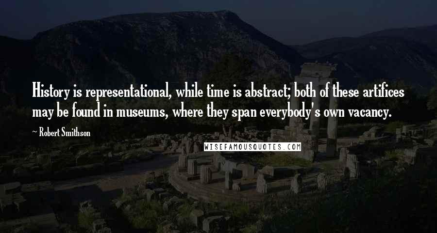 Robert Smithson Quotes: History is representational, while time is abstract; both of these artifices may be found in museums, where they span everybody's own vacancy.