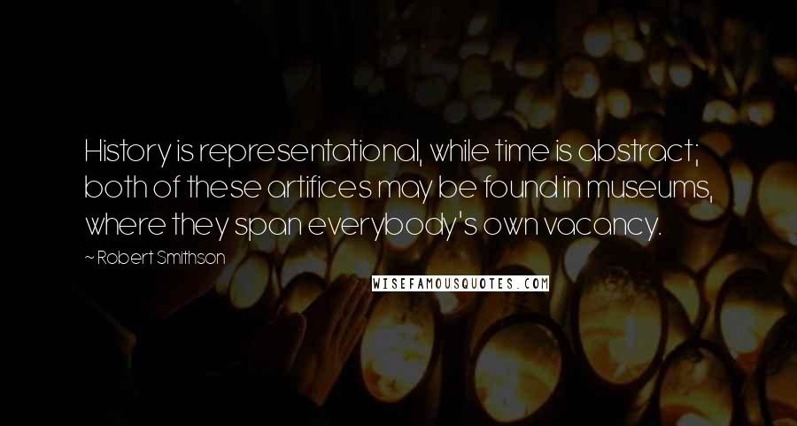 Robert Smithson Quotes: History is representational, while time is abstract; both of these artifices may be found in museums, where they span everybody's own vacancy.