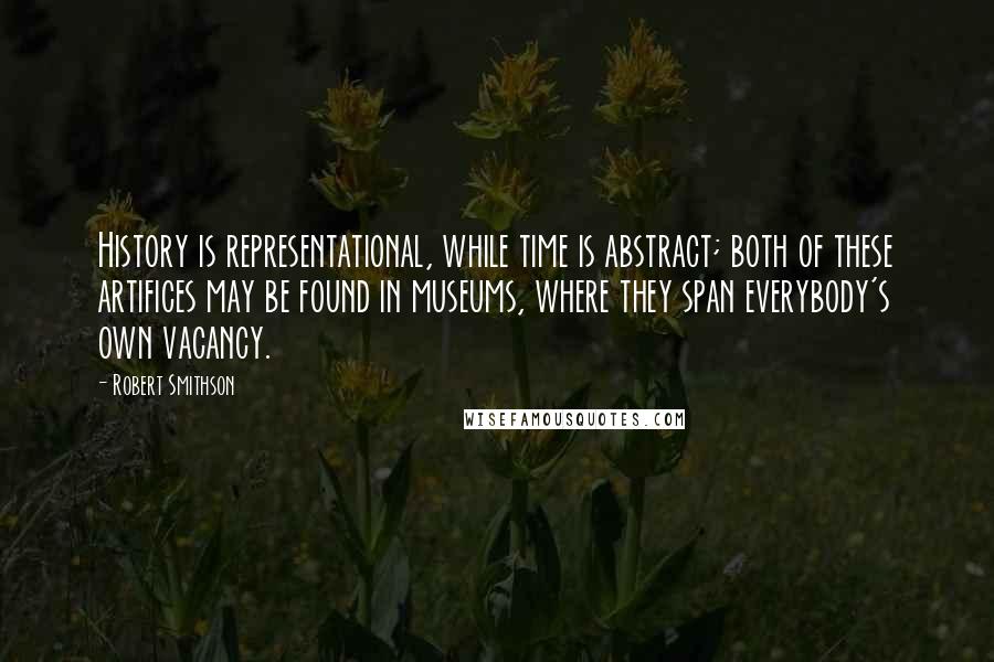 Robert Smithson Quotes: History is representational, while time is abstract; both of these artifices may be found in museums, where they span everybody's own vacancy.