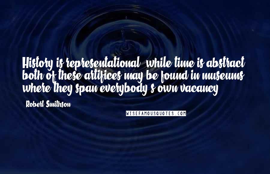 Robert Smithson Quotes: History is representational, while time is abstract; both of these artifices may be found in museums, where they span everybody's own vacancy.