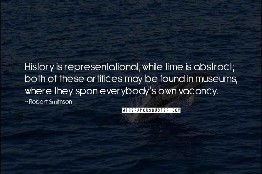 Robert Smithson Quotes: History is representational, while time is abstract; both of these artifices may be found in museums, where they span everybody's own vacancy.