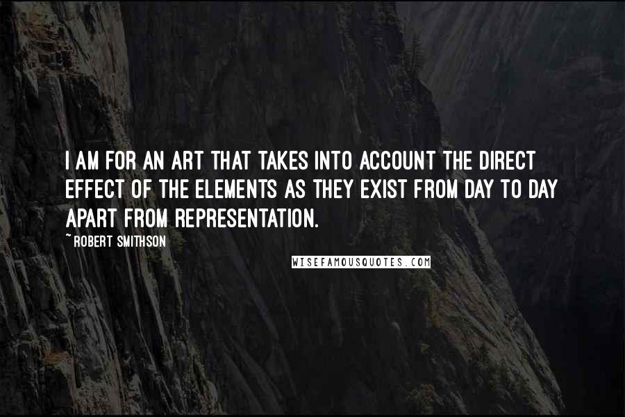 Robert Smithson Quotes: I am for an art that takes into account the direct effect of the elements as they exist from day to day apart from representation.
