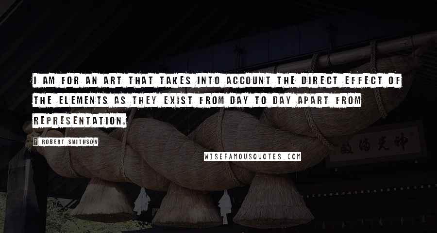 Robert Smithson Quotes: I am for an art that takes into account the direct effect of the elements as they exist from day to day apart from representation.