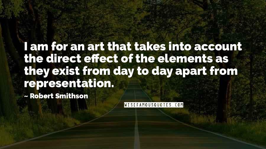 Robert Smithson Quotes: I am for an art that takes into account the direct effect of the elements as they exist from day to day apart from representation.