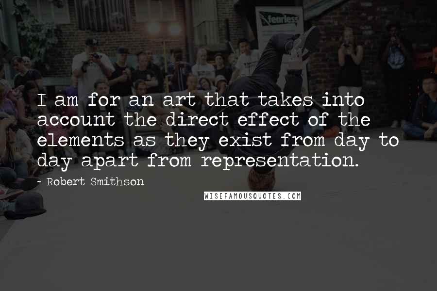 Robert Smithson Quotes: I am for an art that takes into account the direct effect of the elements as they exist from day to day apart from representation.