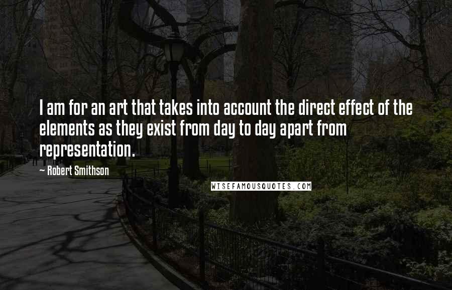 Robert Smithson Quotes: I am for an art that takes into account the direct effect of the elements as they exist from day to day apart from representation.