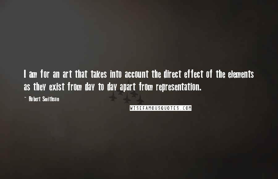 Robert Smithson Quotes: I am for an art that takes into account the direct effect of the elements as they exist from day to day apart from representation.