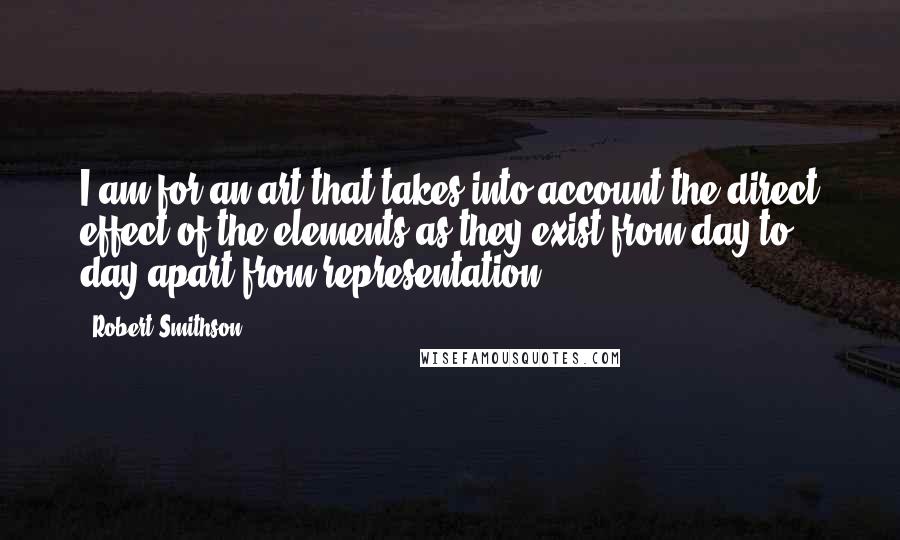 Robert Smithson Quotes: I am for an art that takes into account the direct effect of the elements as they exist from day to day apart from representation.