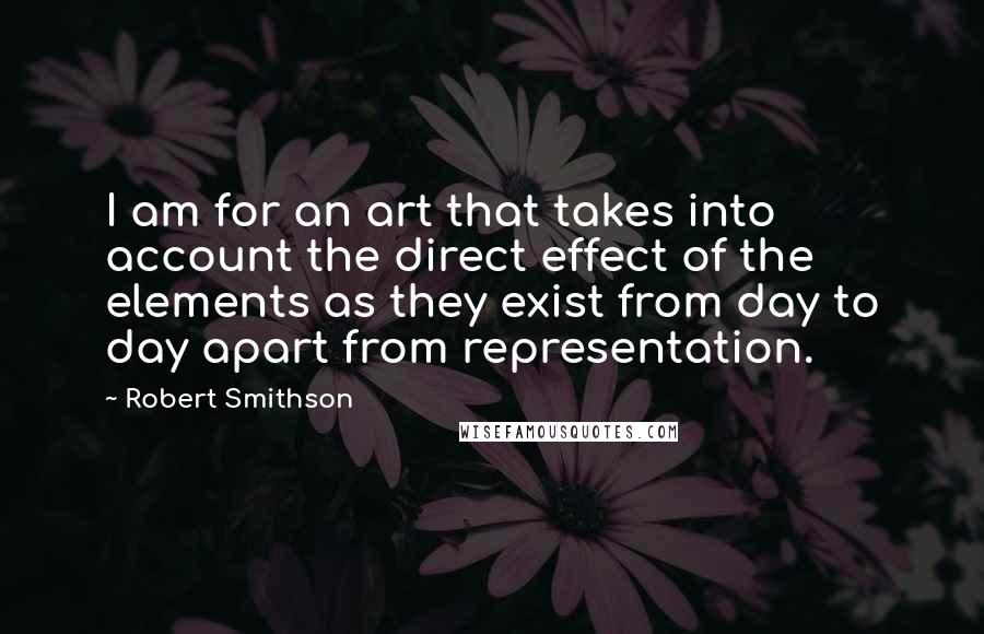 Robert Smithson Quotes: I am for an art that takes into account the direct effect of the elements as they exist from day to day apart from representation.