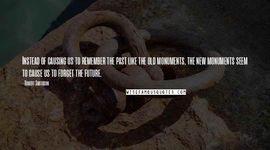 Robert Smithson Quotes: Instead of causing us to remember the past like the old monuments, the new monuments seem to cause us to forget the future.