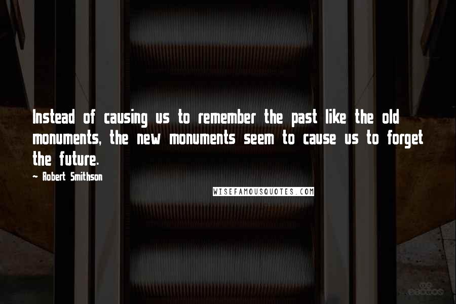 Robert Smithson Quotes: Instead of causing us to remember the past like the old monuments, the new monuments seem to cause us to forget the future.