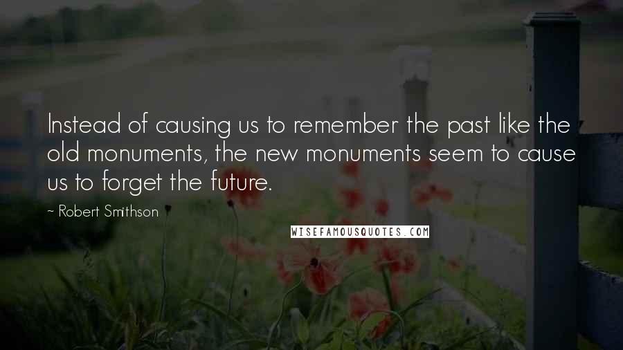 Robert Smithson Quotes: Instead of causing us to remember the past like the old monuments, the new monuments seem to cause us to forget the future.