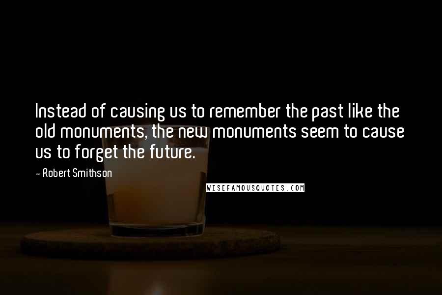 Robert Smithson Quotes: Instead of causing us to remember the past like the old monuments, the new monuments seem to cause us to forget the future.