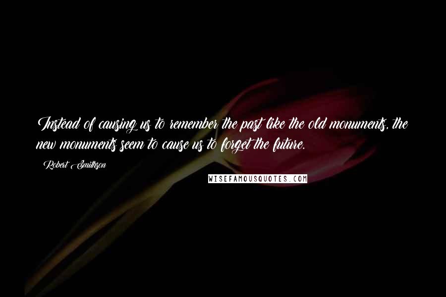 Robert Smithson Quotes: Instead of causing us to remember the past like the old monuments, the new monuments seem to cause us to forget the future.