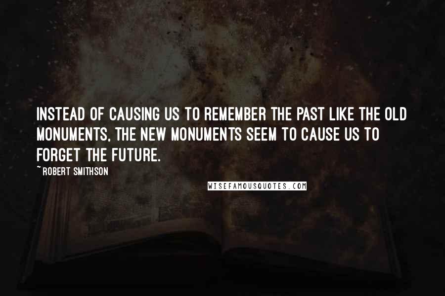 Robert Smithson Quotes: Instead of causing us to remember the past like the old monuments, the new monuments seem to cause us to forget the future.