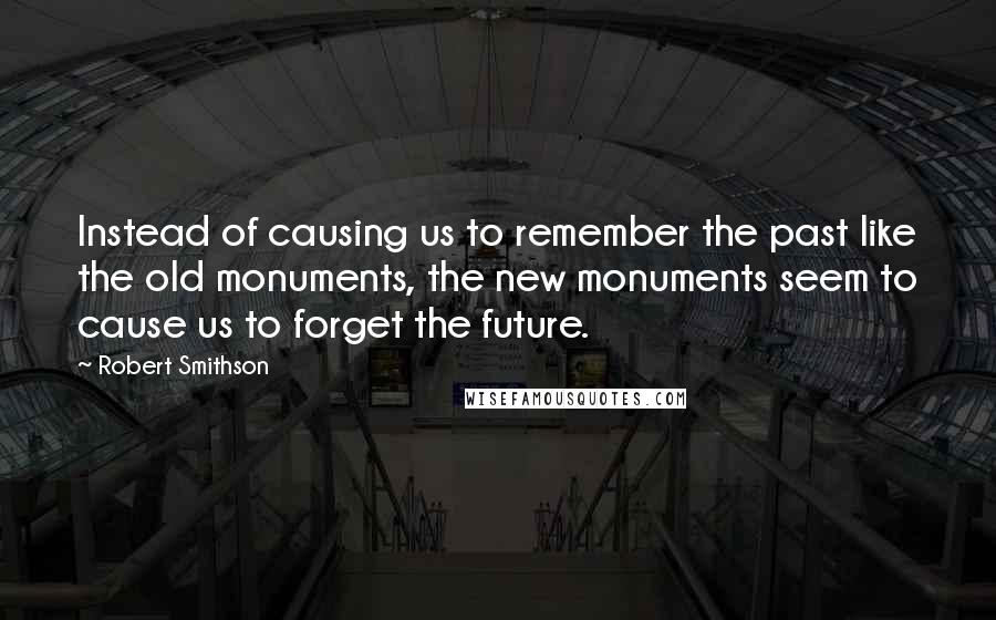 Robert Smithson Quotes: Instead of causing us to remember the past like the old monuments, the new monuments seem to cause us to forget the future.