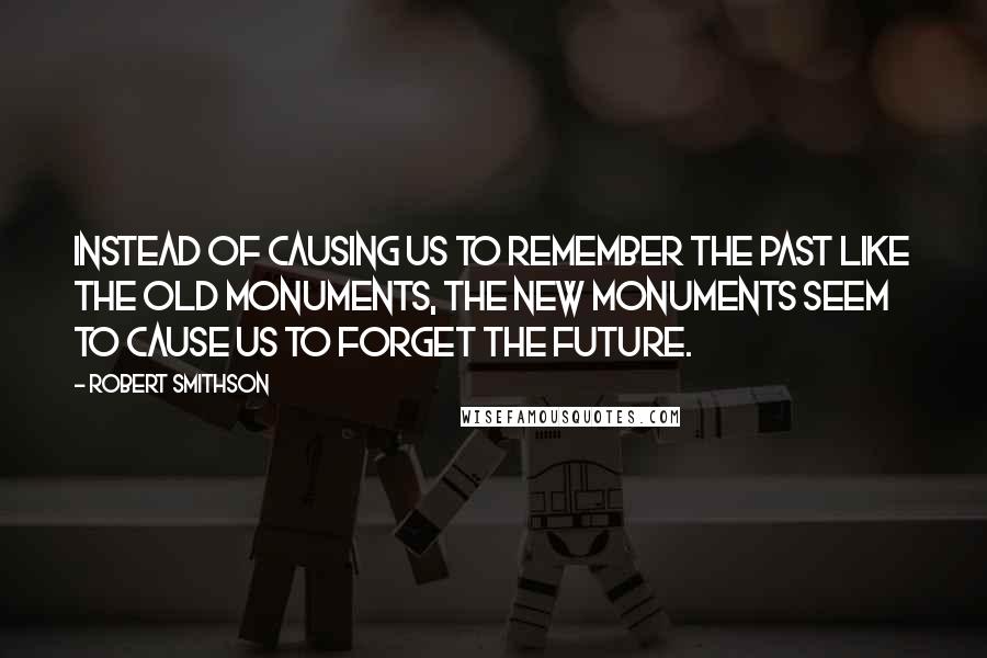 Robert Smithson Quotes: Instead of causing us to remember the past like the old monuments, the new monuments seem to cause us to forget the future.