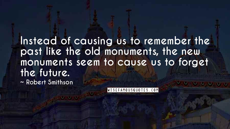 Robert Smithson Quotes: Instead of causing us to remember the past like the old monuments, the new monuments seem to cause us to forget the future.