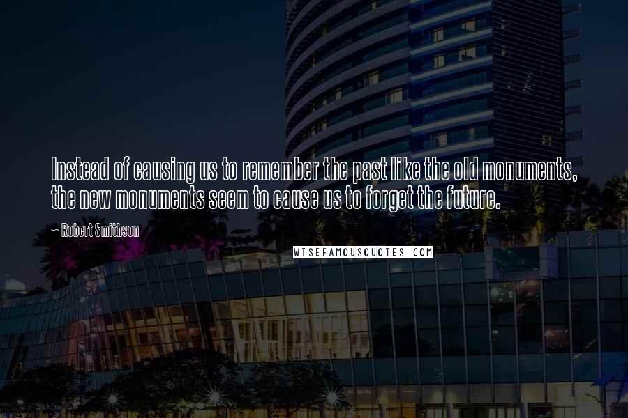 Robert Smithson Quotes: Instead of causing us to remember the past like the old monuments, the new monuments seem to cause us to forget the future.