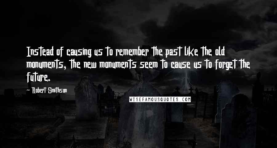 Robert Smithson Quotes: Instead of causing us to remember the past like the old monuments, the new monuments seem to cause us to forget the future.