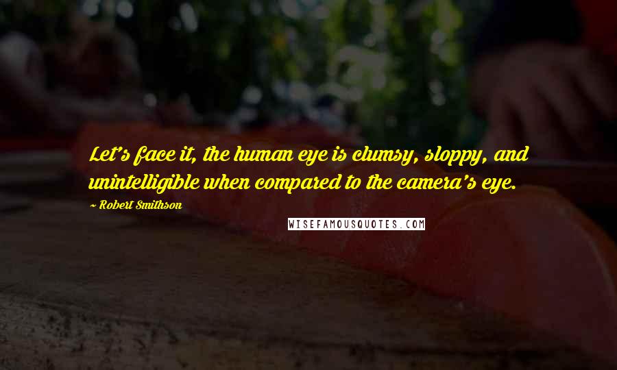 Robert Smithson Quotes: Let's face it, the human eye is clumsy, sloppy, and unintelligible when compared to the camera's eye.