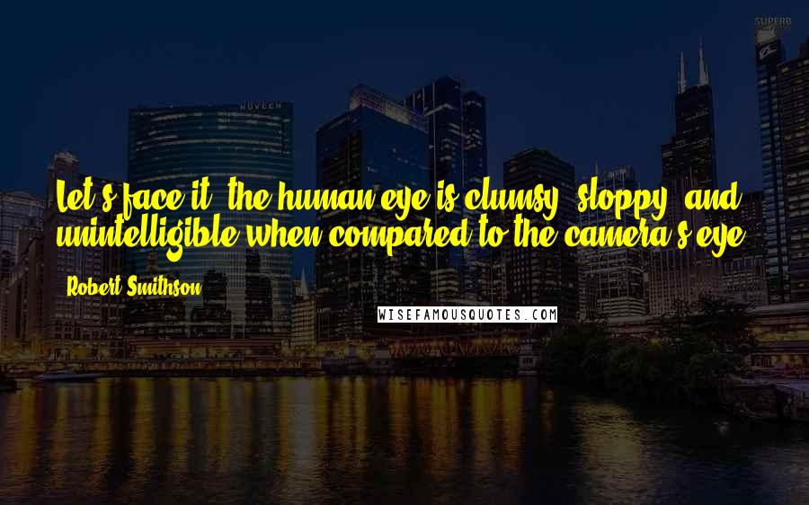 Robert Smithson Quotes: Let's face it, the human eye is clumsy, sloppy, and unintelligible when compared to the camera's eye.