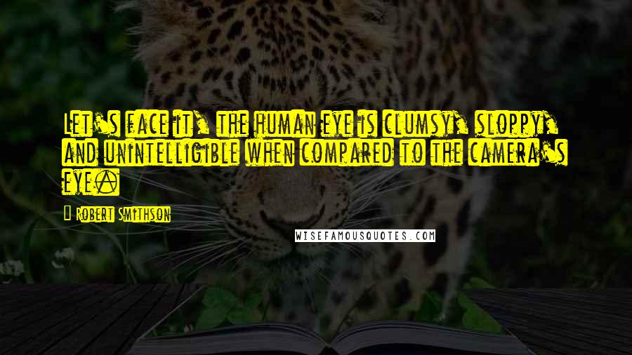 Robert Smithson Quotes: Let's face it, the human eye is clumsy, sloppy, and unintelligible when compared to the camera's eye.