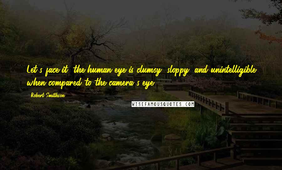 Robert Smithson Quotes: Let's face it, the human eye is clumsy, sloppy, and unintelligible when compared to the camera's eye.