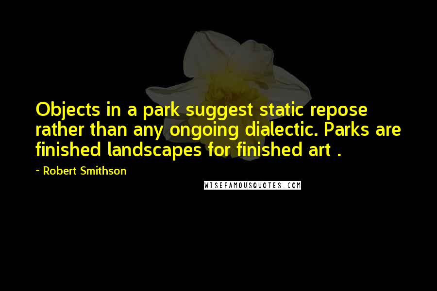 Robert Smithson Quotes: Objects in a park suggest static repose rather than any ongoing dialectic. Parks are finished landscapes for finished art .